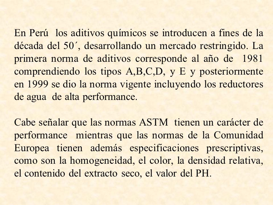 En Perú los aditivos químicos se introducen a fines de la década del 50´, desarrollando un mercado restringido. La primera norma de aditivos corresponde al año de 1981 comprendiendo los tipos A,B,C,D, y E y posteriormente en 1999 se dio la norma vigente incluyendo los reductores de agua de alta performance.
