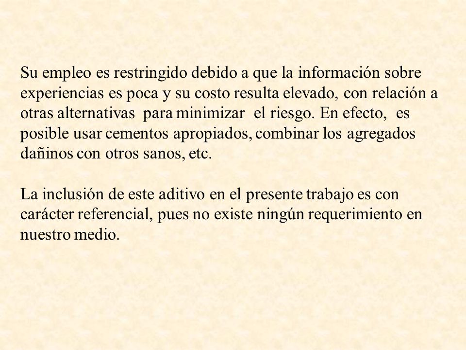 Su empleo es restringido debido a que la información sobre experiencias es poca y su costo resulta elevado, con relación a otras alternativas para minimizar el riesgo. En efecto, es posible usar cementos apropiados, combinar los agregados dañinos con otros sanos, etc.