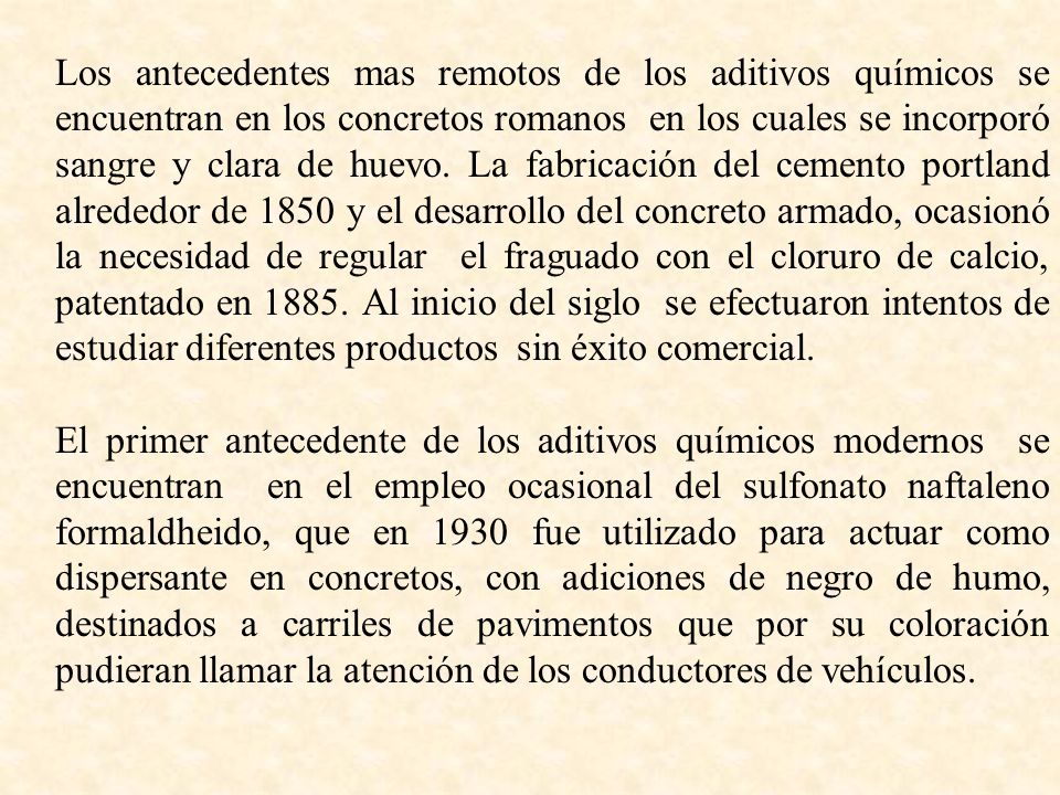 Los antecedentes mas remotos de los aditivos químicos se encuentran en los concretos romanos en los cuales se incorporó sangre y clara de huevo. La fabricación del cemento portland alrededor de 1850 y el desarrollo del concreto armado, ocasionó la necesidad de regular el fraguado con el cloruro de calcio, patentado en Al inicio del siglo se efectuaron intentos de estudiar diferentes productos sin éxito comercial.