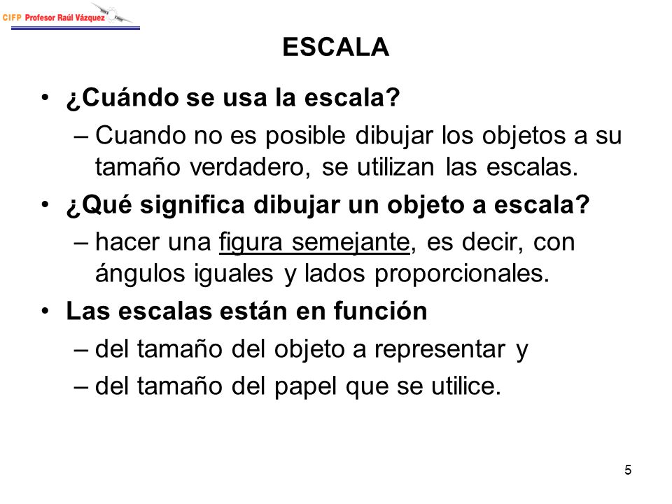 ESCALA ¿Cuándo se usa la escala Cuando no es posible dibujar los objetos a su tamaño verdadero, se utilizan las escalas.