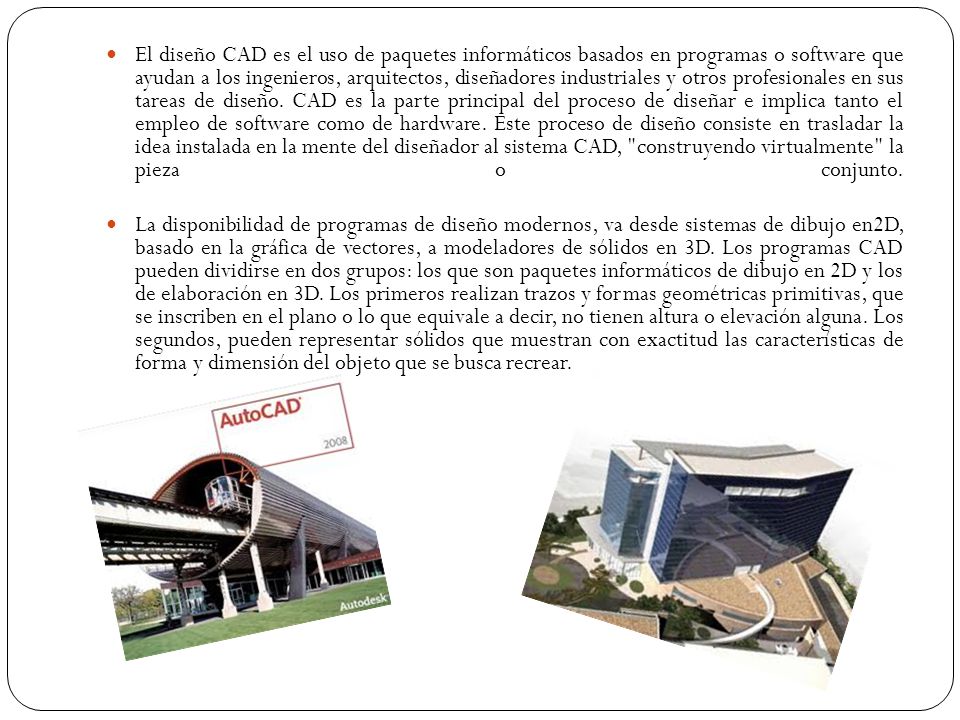 El diseño CAD es el uso de paquetes informáticos basados en programas o software que ayudan a los ingenieros, arquitectos, diseñadores industriales y otros profesionales en sus tareas de diseño. CAD es la parte principal del proceso de diseñar e implica tanto el empleo de software como de hardware. Este proceso de diseño consiste en trasladar la idea instalada en la mente del diseñador al sistema CAD, construyendo virtualmente la pieza o conjunto.