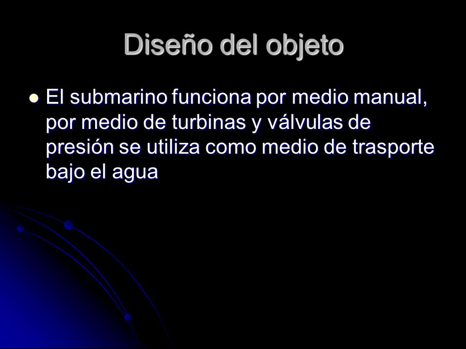 Diseño del objeto El submarino funciona por medio manual, por medio de turbinas y válvulas de presión se utiliza como medio de trasporte bajo el agua.