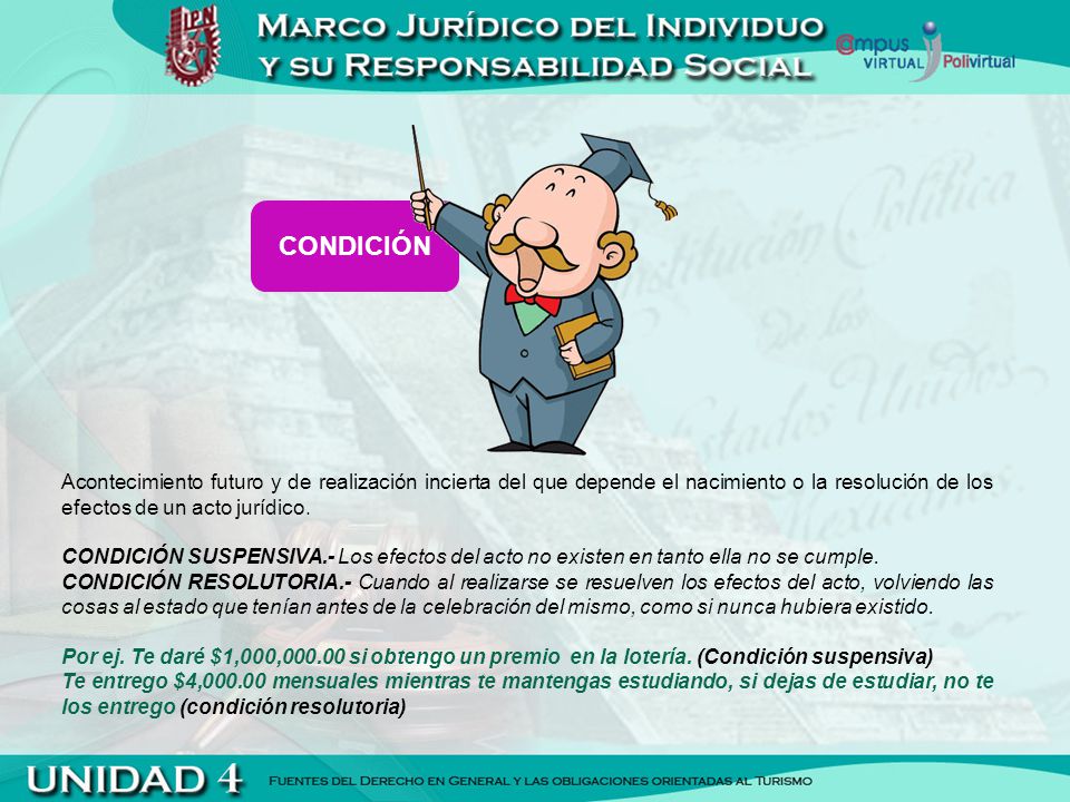 CONDICIÓN Acontecimiento futuro y de realización incierta del que depende el nacimiento o la resolución de los efectos de un acto jurídico.