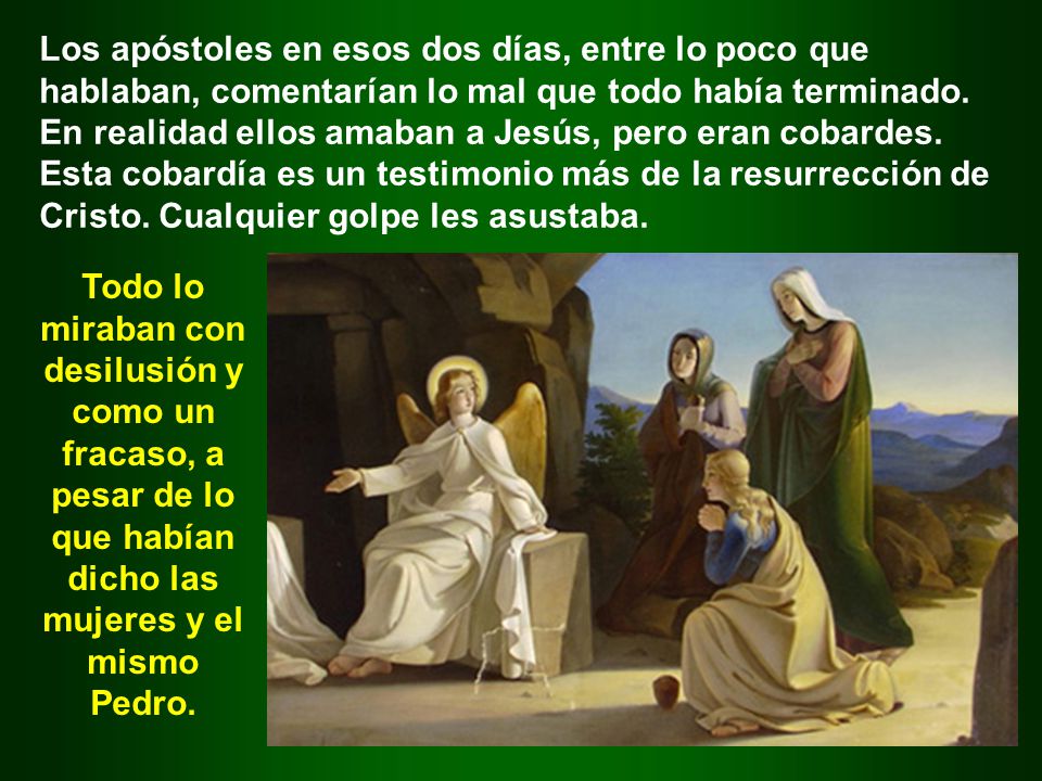 Los apóstoles en esos dos días, entre lo poco que hablaban, comentarían lo mal que todo había terminado. En realidad ellos amaban a Jesús, pero eran cobardes. Esta cobardía es un testimonio más de la resurrección de Cristo. Cualquier golpe les asustaba.