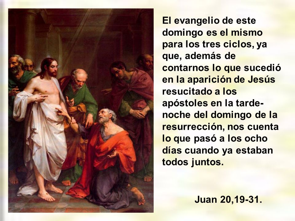 El evangelio de este domingo es el mismo para los tres ciclos, ya que, además de contarnos lo que sucedió en la aparición de Jesús resucitado a los apóstoles en la tarde-noche del domingo de la resurrección, nos cuenta lo que pasó a los ocho días cuando ya estaban todos juntos.