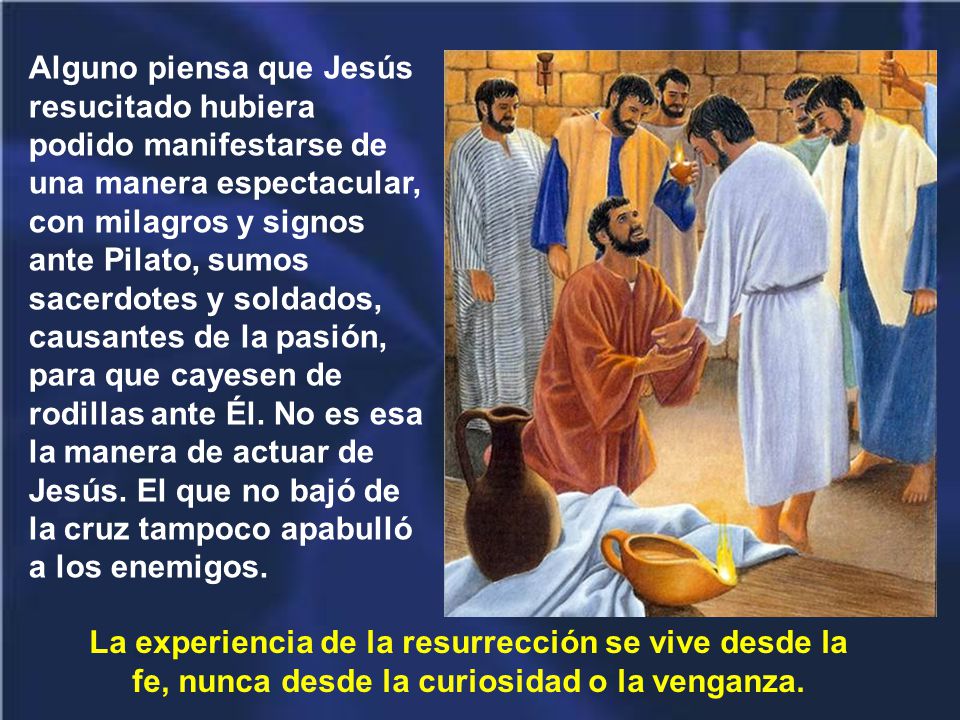Alguno piensa que Jesús resucitado hubiera podido manifestarse de una manera espectacular, con milagros y signos ante Pilato, sumos sacerdotes y soldados, causantes de la pasión, para que cayesen de rodillas ante Él. No es esa la manera de actuar de Jesús. El que no bajó de la cruz tampoco apabulló a los enemigos.