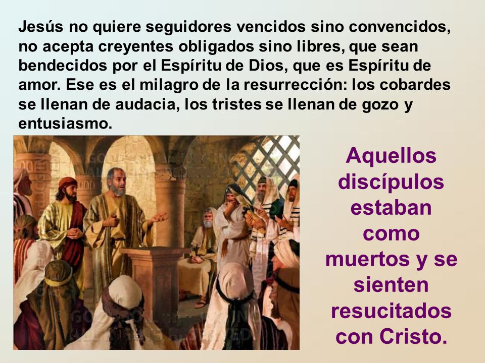 Jesús no quiere seguidores vencidos sino convencidos, no acepta creyentes obligados sino libres, que sean bendecidos por el Espíritu de Dios, que es Espíritu de amor. Ese es el milagro de la resurrección: los cobardes se llenan de audacia, los tristes se llenan de gozo y entusiasmo.