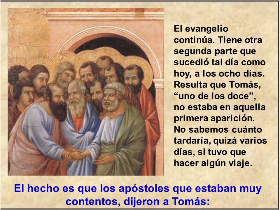 El evangelio continúa. Tiene otra segunda parte que sucedió tal día como hoy, a los ocho días. Resulta que Tomás, uno de los doce , no estaba en aquella primera aparición. No sabemos cuánto tardaría, quizá varios días, si tuvo que hacer algún viaje.