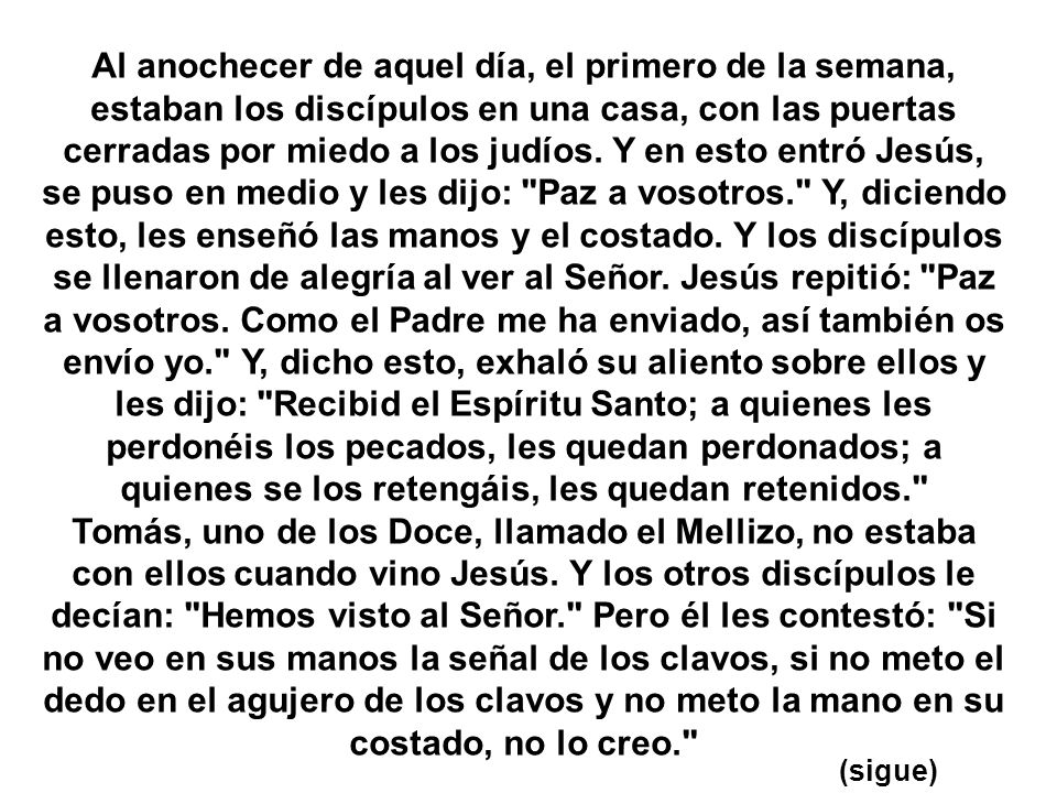 Al anochecer de aquel día, el primero de la semana, estaban los discípulos en una casa, con las puertas cerradas por miedo a los judíos. Y en esto entró Jesús, se puso en medio y les dijo: Paz a vosotros. Y, diciendo esto, les enseñó las manos y el costado. Y los discípulos se llenaron de alegría al ver al Señor. Jesús repitió: Paz a vosotros. Como el Padre me ha enviado, así también os envío yo. Y, dicho esto, exhaló su aliento sobre ellos y les dijo: Recibid el Espíritu Santo; a quienes les perdonéis los pecados, les quedan perdonados; a quienes se los retengáis, les quedan retenidos.