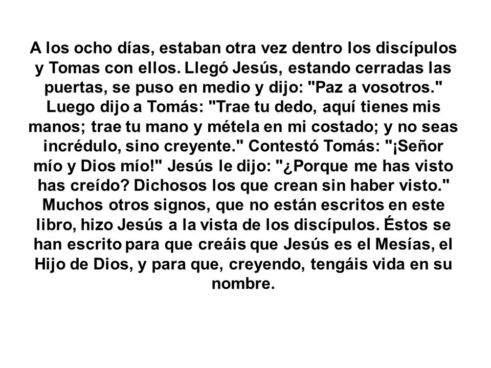 A los ocho días, estaban otra vez dentro los discípulos y Tomas con ellos. Llegó Jesús, estando cerradas las puertas, se puso en medio y dijo: Paz a vosotros. Luego dijo a Tomás: Trae tu dedo, aquí tienes mis manos; trae tu mano y métela en mi costado; y no seas incrédulo, sino creyente. Contestó Tomás: ¡Señor mío y Dios mío! Jesús le dijo: ¿Porque me has visto has creído Dichosos los que crean sin haber visto.