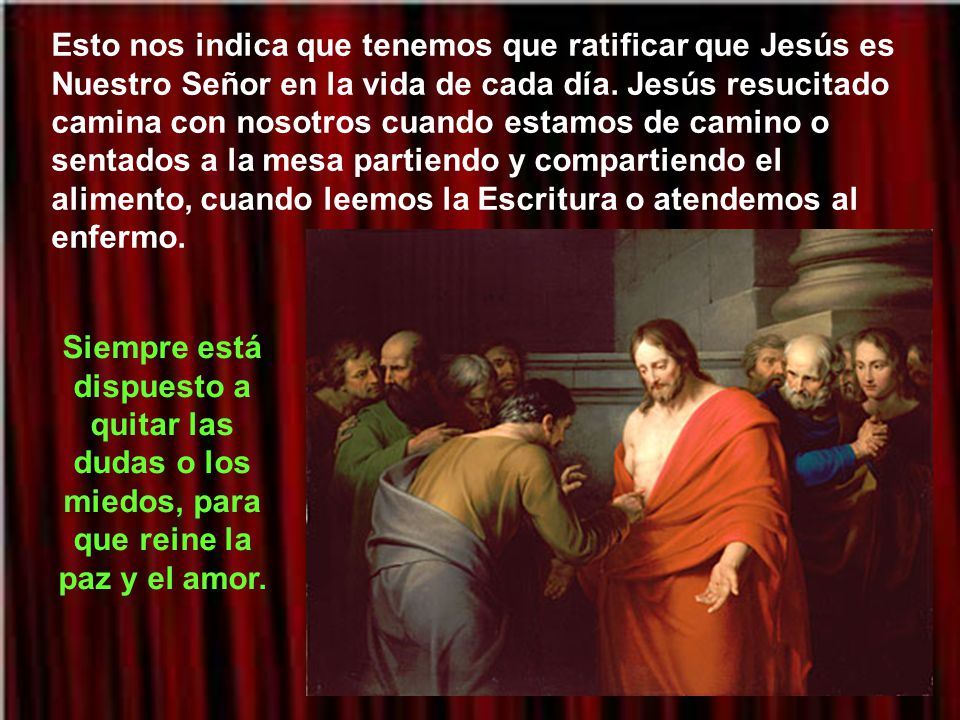 Esto nos indica que tenemos que ratificar que Jesús es Nuestro Señor en la vida de cada día. Jesús resucitado camina con nosotros cuando estamos de camino o sentados a la mesa partiendo y compartiendo el alimento, cuando leemos la Escritura o atendemos al enfermo.