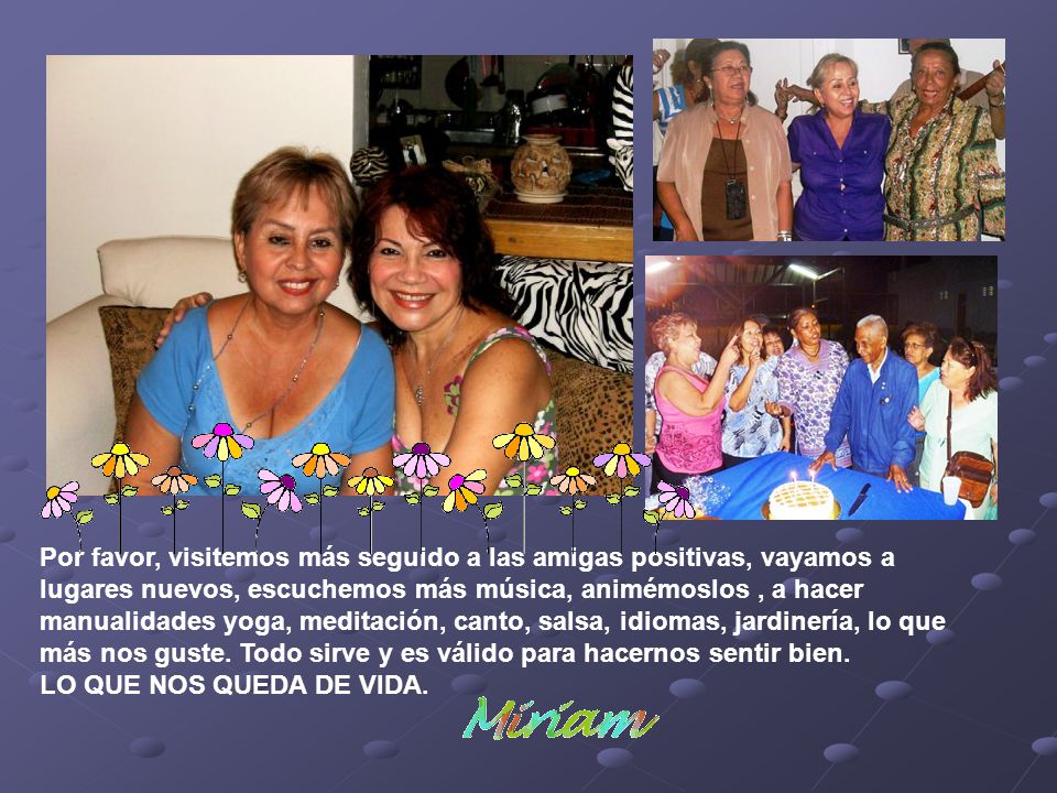 Por favor, visitemos más seguido a las amigas positivas, vayamos a lugares nuevos, escuchemos más música, animémoslos , a hacer manualidades yoga, meditación, canto, salsa, idiomas, jardinería, lo que más nos guste.