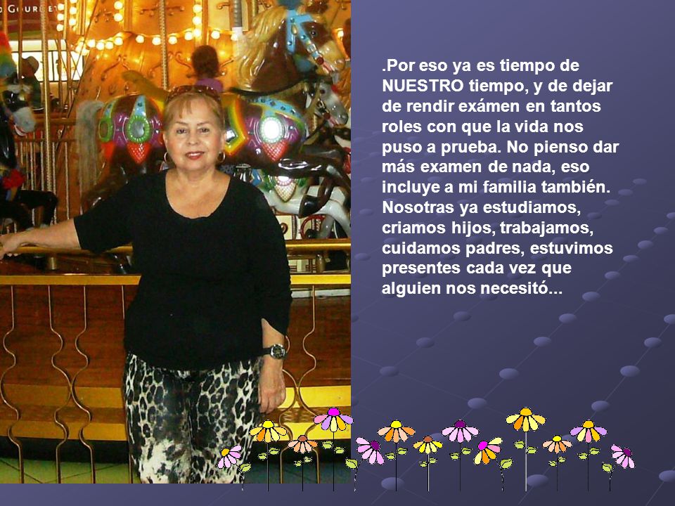 .Por eso ya es tiempo de NUESTRO tiempo, y de dejar de rendir exámen en tantos roles con que la vida nos puso a prueba.