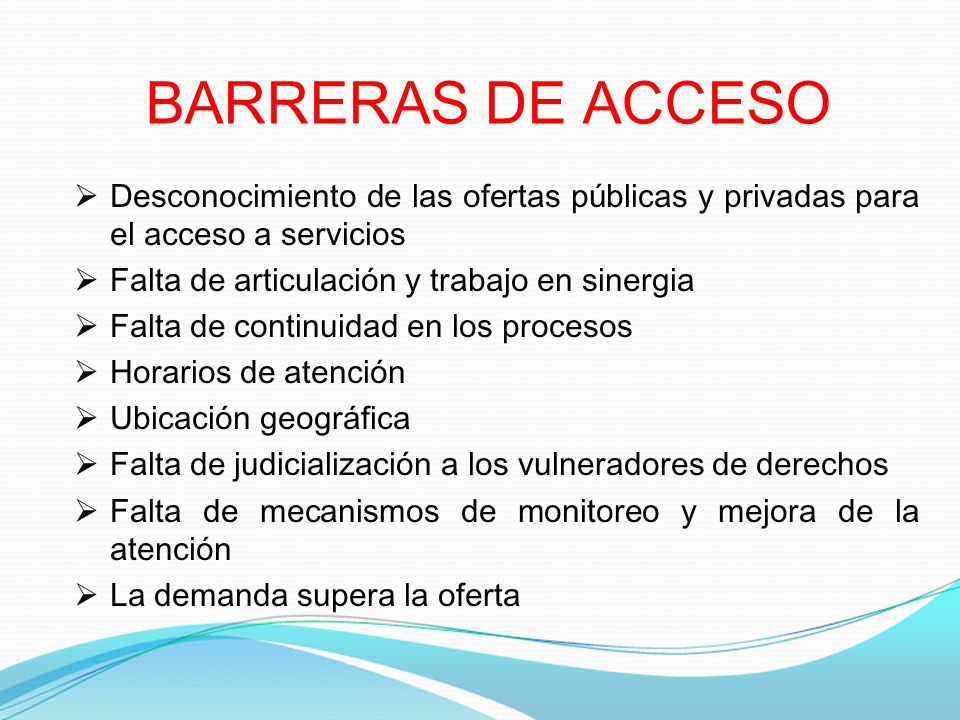 BARRERAS DE ACCESO Desconocimiento de las ofertas públicas y privadas para el acceso a servicios. Falta de articulación y trabajo en sinergia.