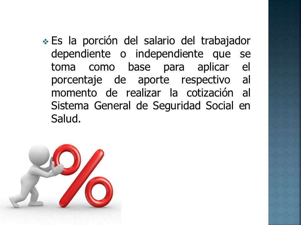 Es la porción del salario del trabajador dependiente o independiente que se toma como base para aplicar el porcentaje de aporte respectivo al momento de realizar la cotización al Sistema General de Seguridad Social en Salud.