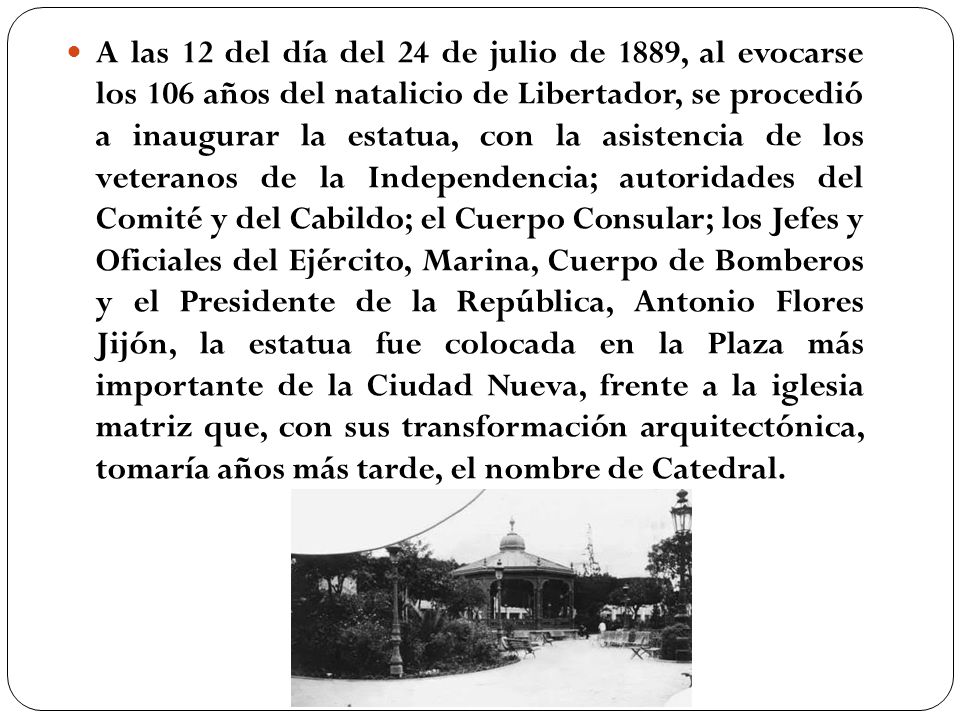 A las 12 del día del 24 de julio de 1889, al evocarse los 106 años del natalicio de Libertador, se procedió a inaugurar la estatua, con la asistencia de los veteranos de la Independencia; autoridades del Comité y del Cabildo; el Cuerpo Consular; los Jefes y Oficiales del Ejército, Marina, Cuerpo de Bomberos y el Presidente de la República, Antonio Flores Jijón, la estatua fue colocada en la Plaza más importante de la Ciudad Nueva, frente a la iglesia matriz que, con sus transformación arquitectónica, tomaría años más tarde, el nombre de Catedral.