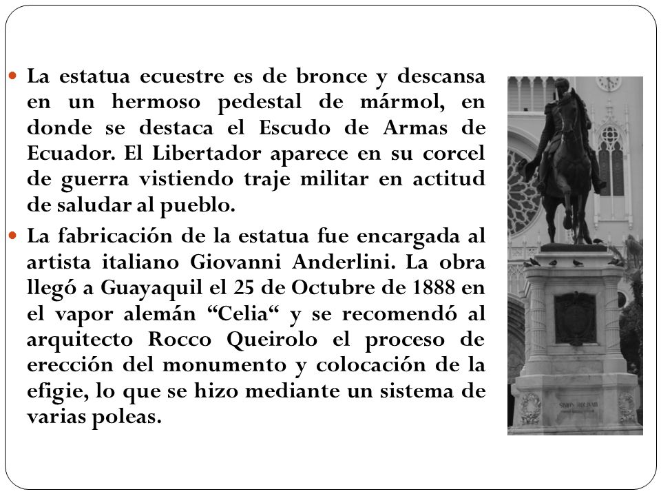 La estatua ecuestre es de bronce y descansa en un hermoso pedestal de mármol, en donde se destaca el Escudo de Armas de Ecuador. El Libertador aparece en su corcel de guerra vistiendo traje militar en actitud de saludar al pueblo.