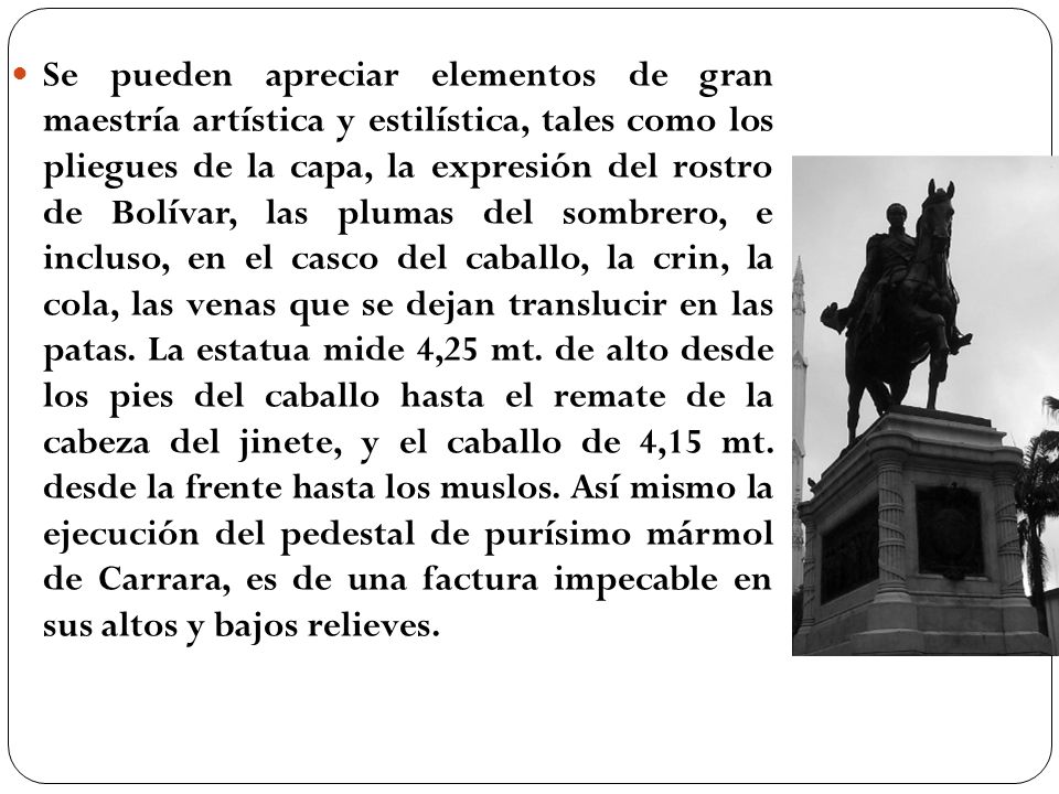 Se pueden apreciar elementos de gran maestría artística y estilística, tales como los pliegues de la capa, la expresión del rostro de Bolívar, las plumas del sombrero, e incluso, en el casco del caballo, la crin, la cola, las venas que se dejan translucir en las patas.