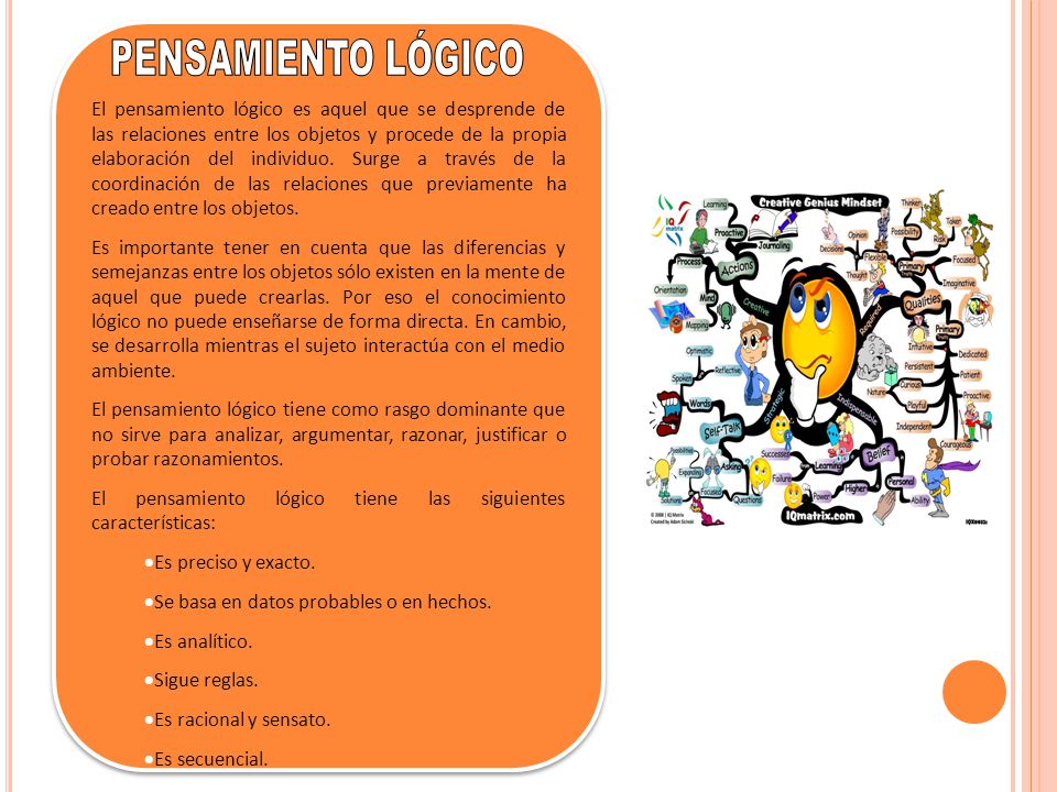 El pensamiento lógico es aquel que se desprende de las relaciones entre los objetos y procede de la propia elaboración del individuo. Surge a través de la coordinación de las relaciones que previamente ha creado entre los objetos.