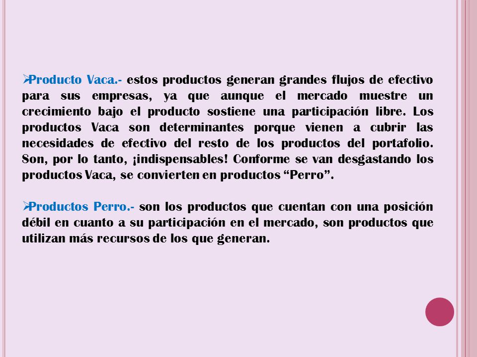 Producto Vaca.- estos productos generan grandes flujos de efectivo para sus empresas, ya que aunque el mercado muestre un crecimiento bajo el producto sostiene una participación libre. Los productos Vaca son determinantes porque vienen a cubrir las necesidades de efectivo del resto de los productos del portafolio. Son, por lo tanto, ¡indispensables! Conforme se van desgastando los productos Vaca, se convierten en productos Perro .