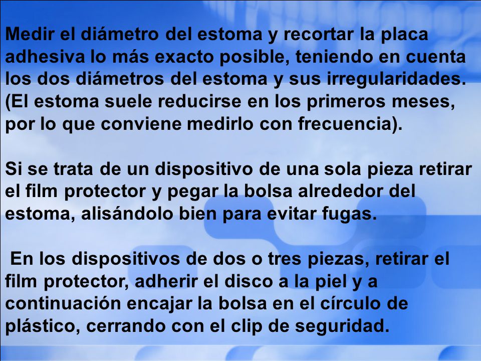 Medir el diámetro del estoma y recortar la placa adhesiva lo más exacto posible, teniendo en cuenta los dos diámetros del estoma y sus irregularidades. (El estoma suele reducirse en los primeros meses, por lo que conviene medirlo con frecuencia).
