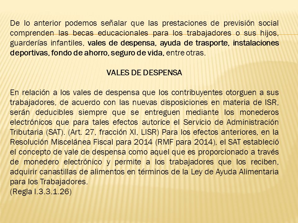 De lo anterior podemos señalar que las prestaciones de previsión social comprenden las becas educacionales para los trabajadores o sus hijos, guarderías infantiles, vales de despensa, ayuda de trasporte, instalaciones deportivas, fondo de ahorro, seguro de vida, entre otras.