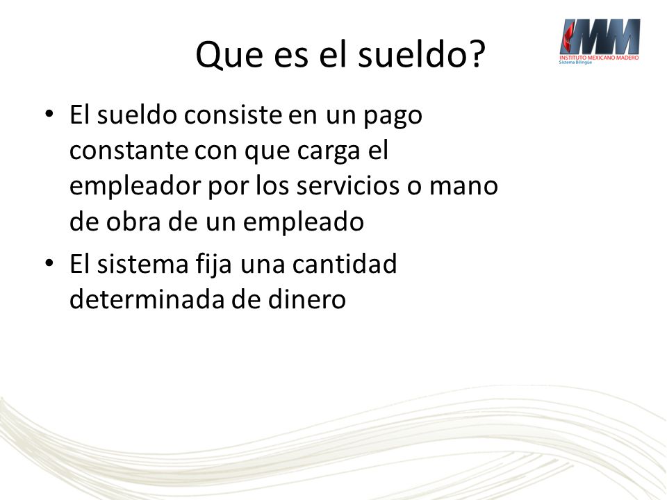 Que es el sueldo El sueldo consiste en un pago constante con que carga el empleador por los servicios o mano de obra de un empleado.