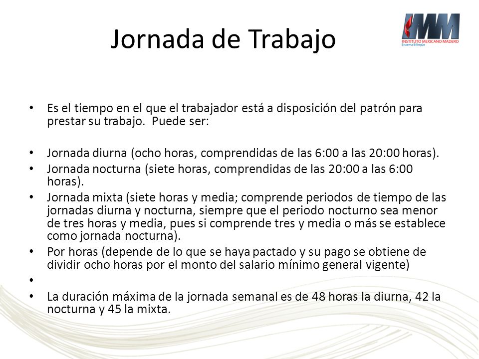 Jornada de Trabajo Es el tiempo en el que el trabajador está a disposición del patrón para prestar su trabajo. Puede ser: