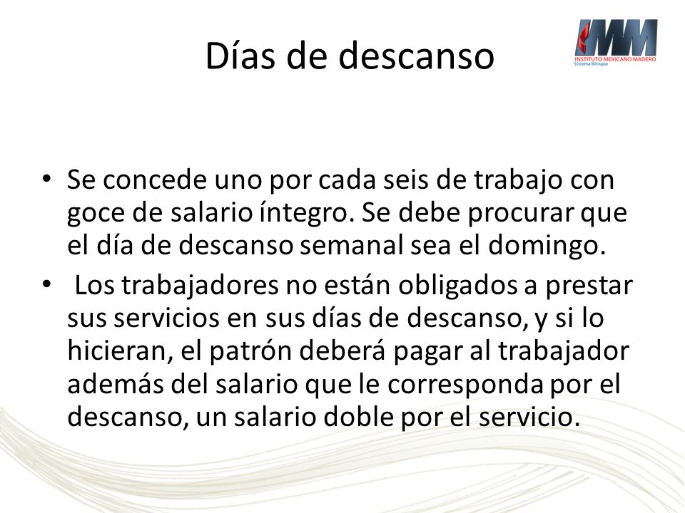 Días de descanso Se concede uno por cada seis de trabajo con goce de salario íntegro. Se debe procurar que el día de descanso semanal sea el domingo.
