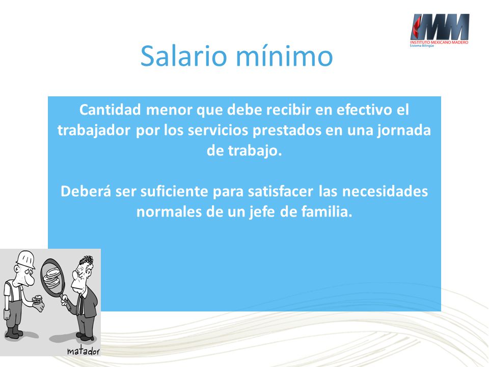 Salario mínimo Cantidad menor que debe recibir en efectivo el trabajador por los servicios prestados en una jornada de trabajo.
