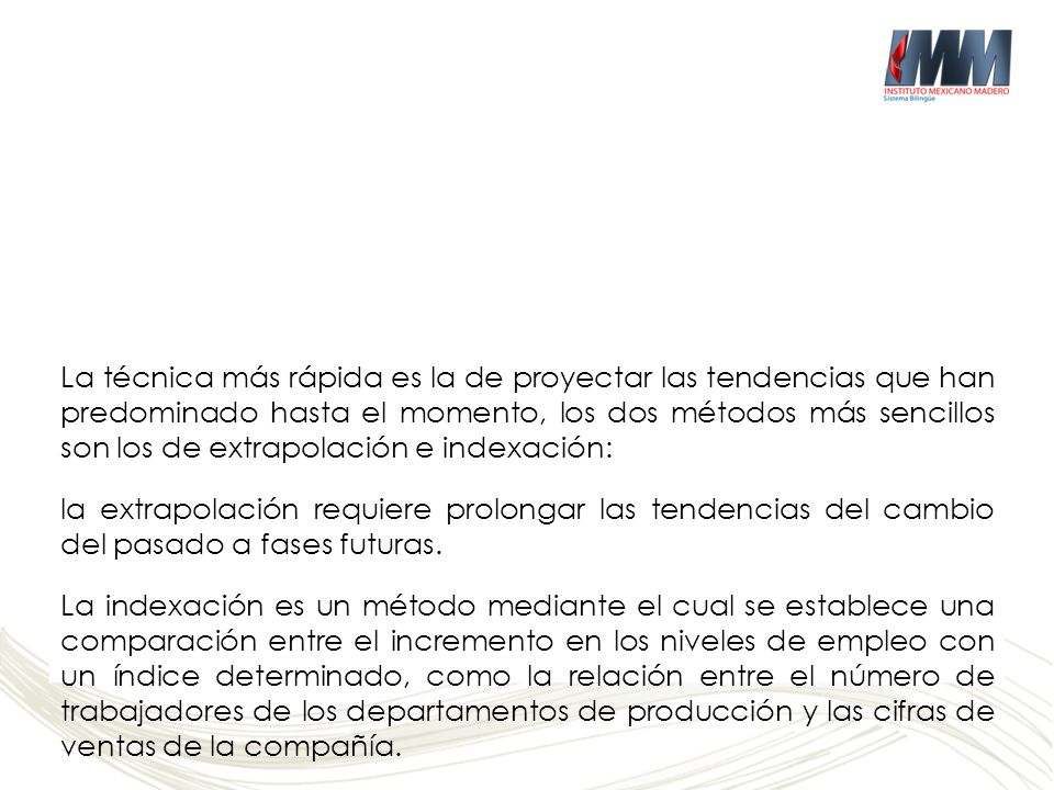 La técnica más rápida es la de proyectar las tendencias que han predominado hasta el momento, los dos métodos más sencillos son los de extrapolación e indexación: