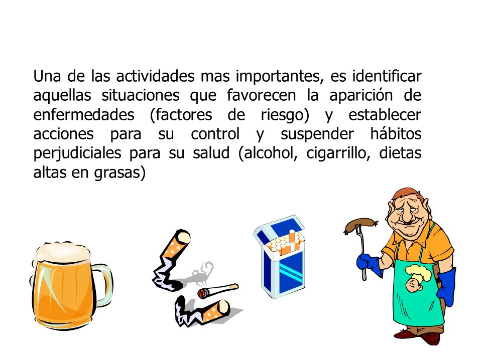 Una de las actividades mas importantes, es identificar aquellas situaciones que favorecen la aparición de enfermedades (factores de riesgo) y establecer acciones para su control y suspender hábitos perjudiciales para su salud (alcohol, cigarrillo, dietas altas en grasas)