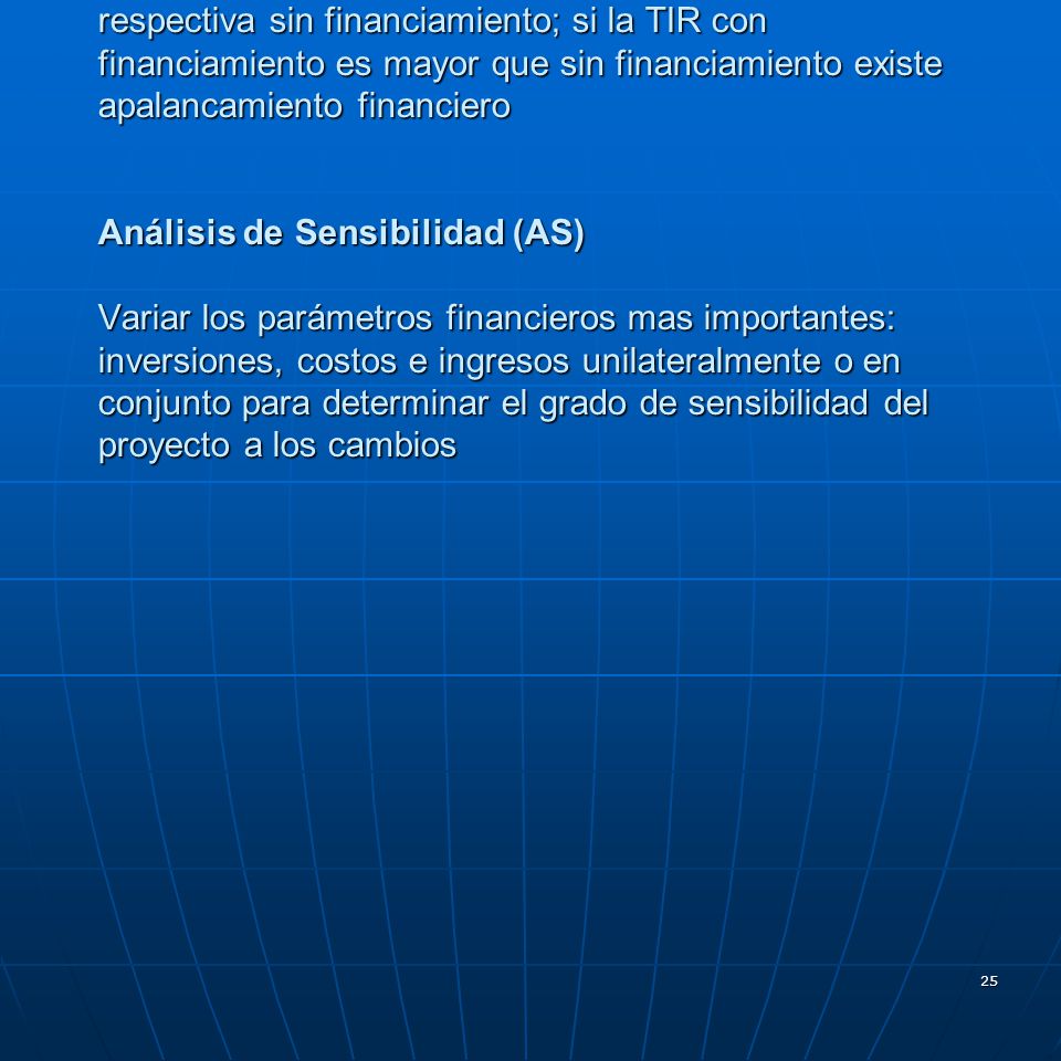Apalancamiento Financiero comparar la TIR del proyecto con financiamiento con la respectiva sin financiamiento; si la TIR con financiamiento es mayor que sin financiamiento existe apalancamiento financiero Análisis de Sensibilidad (AS) Variar los parámetros financieros mas importantes: inversiones, costos e ingresos unilateralmente o en conjunto para determinar el grado de sensibilidad del proyecto a los cambios