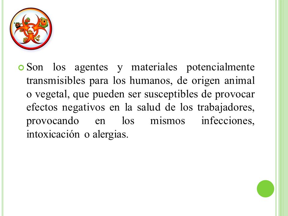 Son los agentes y materiales potencialmente transmisibles para los humanos, de origen animal o vegetal, que pueden ser susceptibles de provocar efectos negativos en la salud de los trabajadores, provocando en los mismos infecciones, intoxicación o alergias.