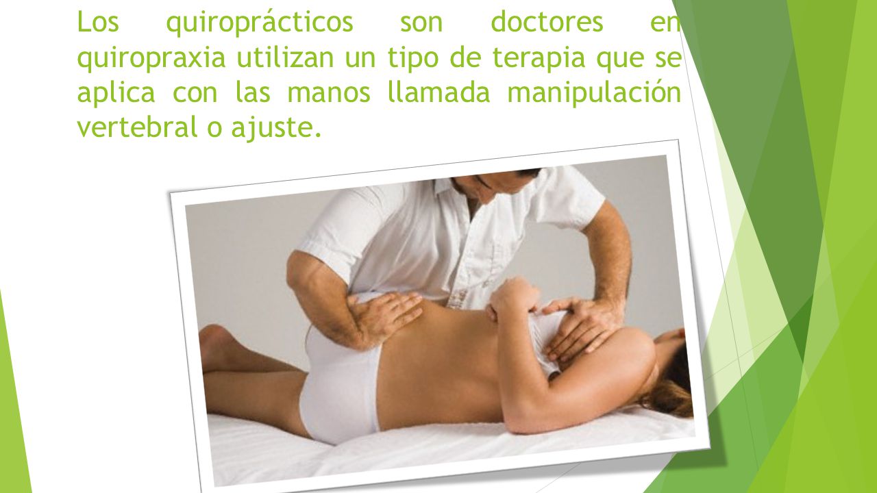 Los quiroprácticos son doctores en quiropraxia utilizan un tipo de terapia que se aplica con las manos llamada manipulación vertebral o ajuste.