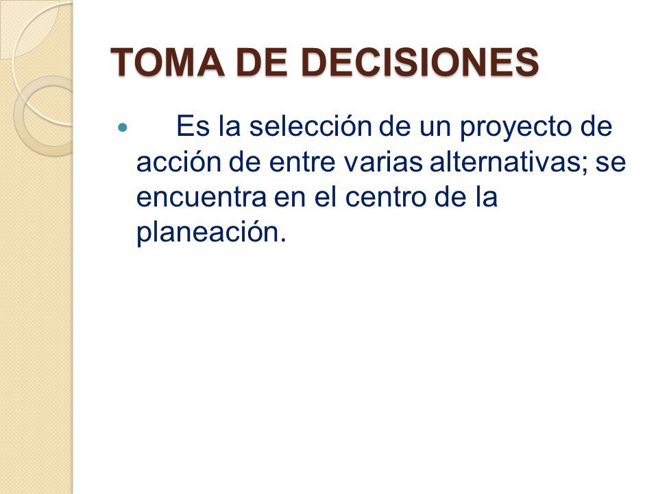 TOMA DE DECISIONES Es la selección de un proyecto de acción de entre varias alternativas; se encuentra en el centro de la planeación.
