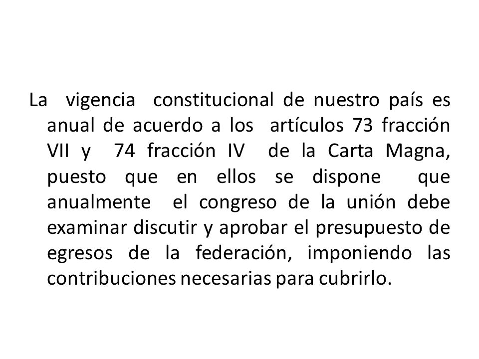 La vigencia constitucional de nuestro país es anual de acuerdo a los artículos 73 fracción VII y 74 fracción IV de la Carta Magna, puesto que en ellos se dispone que anualmente el congreso de la unión debe examinar discutir y aprobar el presupuesto de egresos de la federación, imponiendo las contribuciones necesarias para cubrirlo.