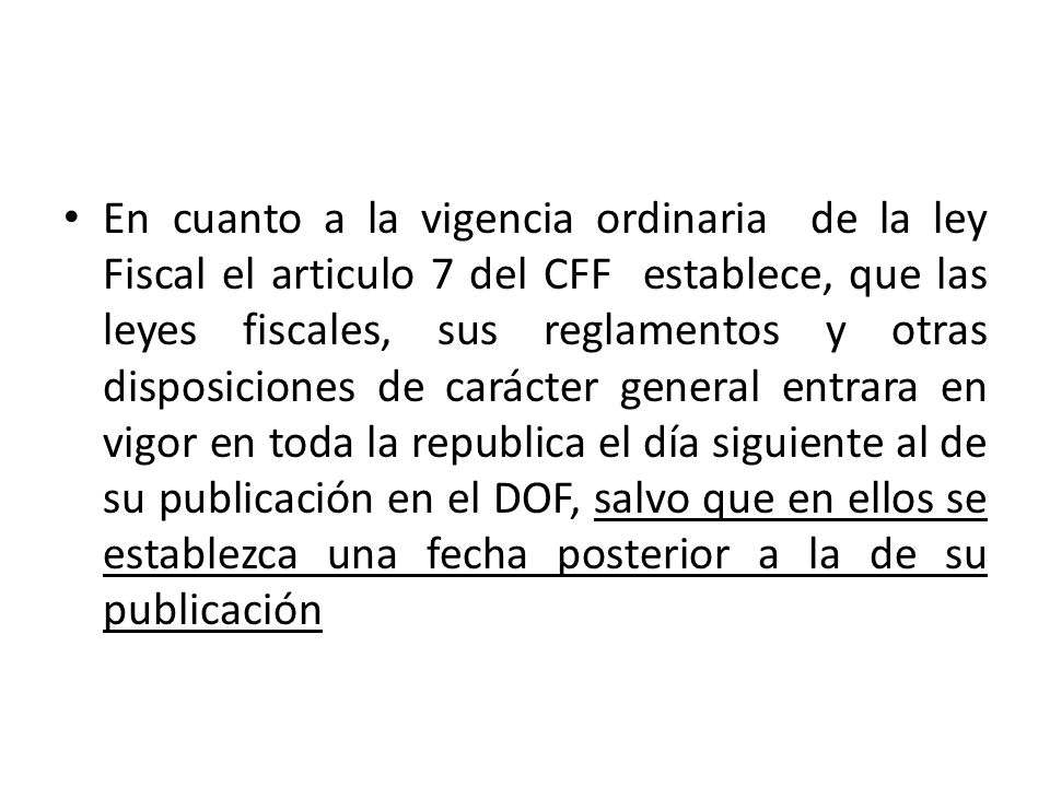 En cuanto a la vigencia ordinaria de la ley Fiscal el articulo 7 del CFF establece, que las leyes fiscales, sus reglamentos y otras disposiciones de carácter general entrara en vigor en toda la republica el día siguiente al de su publicación en el DOF, salvo que en ellos se establezca una fecha posterior a la de su publicación