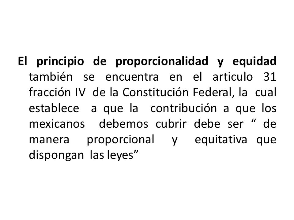 El principio de proporcionalidad y equidad también se encuentra en el articulo 31 fracción IV de la Constitución Federal, la cual establece a que la contribución a que los mexicanos debemos cubrir debe ser de manera proporcional y equitativa que dispongan las leyes
