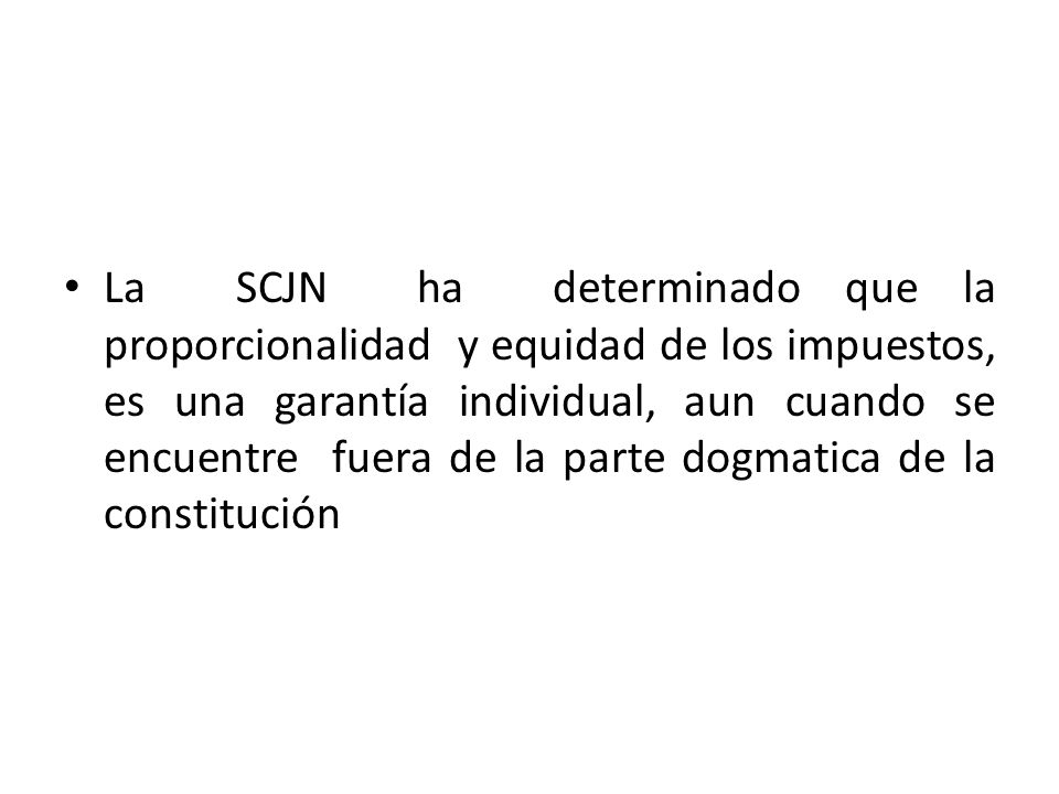 La SCJN ha determinado que la proporcionalidad y equidad de los impuestos, es una garantía individual, aun cuando se encuentre fuera de la parte dogmatica de la constitución