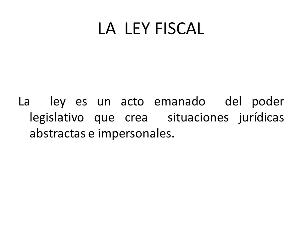 LA LEY FISCAL La ley es un acto emanado del poder legislativo que crea situaciones jurídicas abstractas e impersonales.