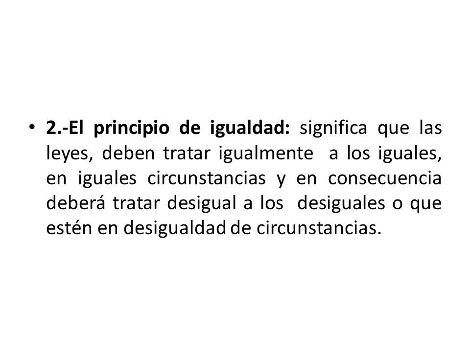 2.-El principio de igualdad: significa que las leyes, deben tratar igualmente a los iguales, en iguales circunstancias y en consecuencia deberá tratar desigual a los desiguales o que estén en desigualdad de circunstancias.