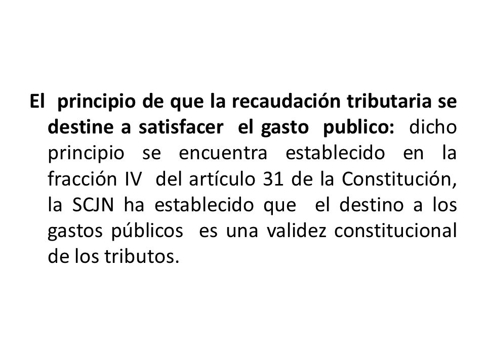 El principio de que la recaudación tributaria se destine a satisfacer el gasto publico: dicho principio se encuentra establecido en la fracción IV del artículo 31 de la Constitución, la SCJN ha establecido que el destino a los gastos públicos es una validez constitucional de los tributos.