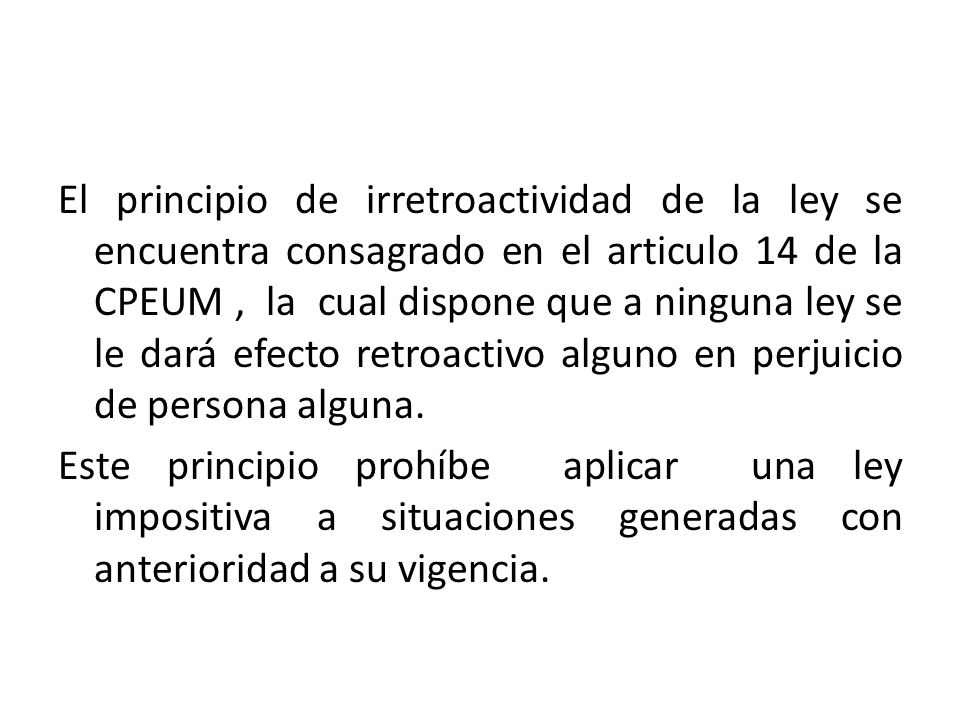 El principio de irretroactividad de la ley se encuentra consagrado en el articulo 14 de la CPEUM , la cual dispone que a ninguna ley se le dará efecto retroactivo alguno en perjuicio de persona alguna.