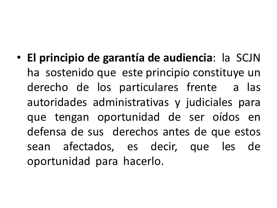 El principio de garantía de audiencia: la SCJN ha sostenido que este principio constituye un derecho de los particulares frente a las autoridades administrativas y judiciales para que tengan oportunidad de ser oídos en defensa de sus derechos antes de que estos sean afectados, es decir, que les de oportunidad para hacerlo.
