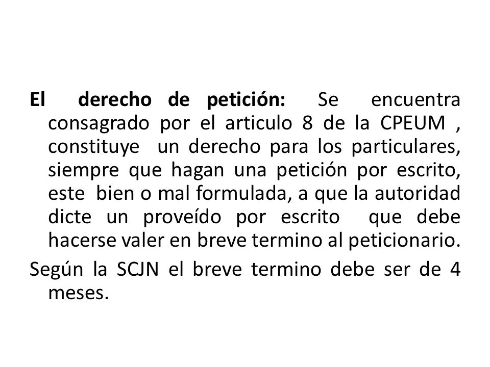 El derecho de petición: Se encuentra consagrado por el articulo 8 de la CPEUM , constituye un derecho para los particulares, siempre que hagan una petición por escrito, este bien o mal formulada, a que la autoridad dicte un proveído por escrito que debe hacerse valer en breve termino al peticionario.