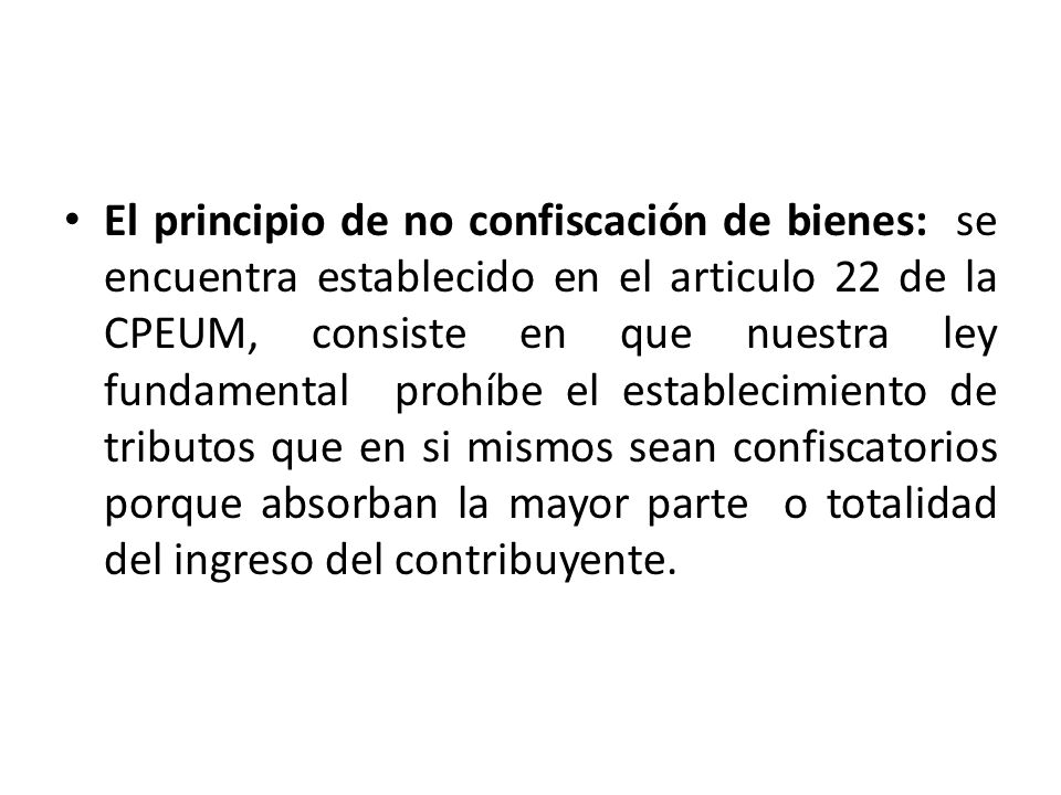 El principio de no confiscación de bienes: se encuentra establecido en el articulo 22 de la CPEUM, consiste en que nuestra ley fundamental prohíbe el establecimiento de tributos que en si mismos sean confiscatorios porque absorban la mayor parte o totalidad del ingreso del contribuyente.