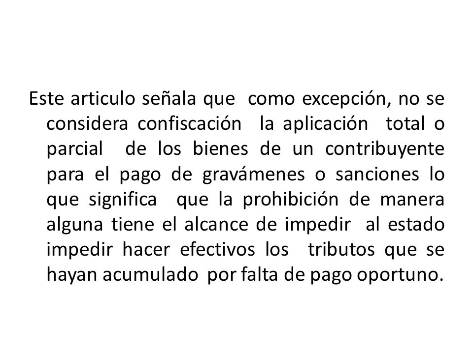 Este articulo señala que como excepción, no se considera confiscación la aplicación total o parcial de los bienes de un contribuyente para el pago de gravámenes o sanciones lo que significa que la prohibición de manera alguna tiene el alcance de impedir al estado impedir hacer efectivos los tributos que se hayan acumulado por falta de pago oportuno.