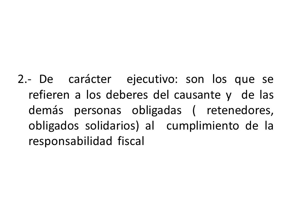 2.- De carácter ejecutivo: son los que se refieren a los deberes del causante y de las demás personas obligadas ( retenedores, obligados solidarios) al cumplimiento de la responsabilidad fiscal