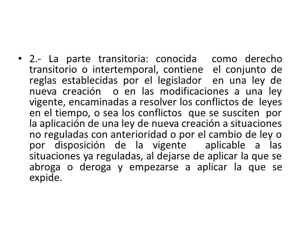 2.- La parte transitoria: conocida como derecho transitorio o intertemporal, contiene el conjunto de reglas establecidas por el legislador en una ley de nueva creación o en las modificaciones a una ley vigente, encaminadas a resolver los conflictos de leyes en el tiempo, o sea los conflictos que se susciten por la aplicación de una ley de nueva creación a situaciones no reguladas con anterioridad o por el cambio de ley o por disposición de la vigente aplicable a las situaciones ya reguladas, al dejarse de aplicar la que se abroga o deroga y empezarse a aplicar la que se expide.